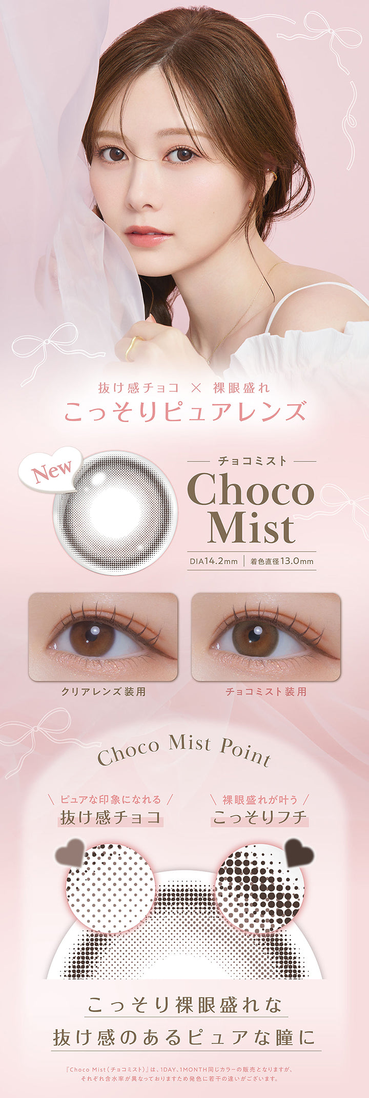 チョコミスト(Choco Mist) DIA14.2mm 着色直径13.0mm,抜け感チョコ × 裸眼盛れ,こっそりピュアレンズ,装用比較,レンズ画像,Choco Mist Point,ピュアな印象になれる抜け感チョコ,裸眼盛れが叶うこっそりフチ,こっそり裸眼盛れな抜け感のあるピュアな瞳に,「チョコミスト(Choco Mist)」は、1day、1month同じカラーの販売となりますが、それぞれ含水率が異なっておりますため発色に若干の違いがございます。 | フェリアモワンデー feliamo 1day カラコン カラーコンタクト
