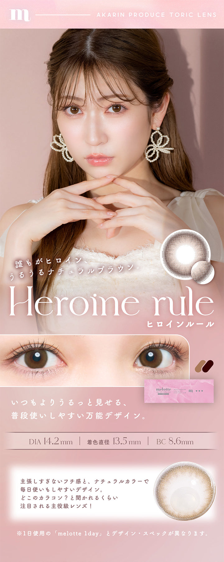 Heroine rule(ヒロインルール), Akarin produce Toric lens, 誰もがヒロイン、うるうるナチュラルブラウン, いつもよりうるっと見せる、普段使いしやすい万能デザイン。, DIA14.2mm, 着色直径13.5mm, BC8.6mm, 主張しすぎないフチ感と、ナチュラルカラーで毎日使いもしやすいデザイン。どこのカラコン？と聞かれるくらい注目される主役級レンズ！, ※1日使用の「melotte 1day」とデザイン・スペックが異なります。 | メロットトーリック melotte Toric 1day 乱視用カラコン カラーコンタクト
