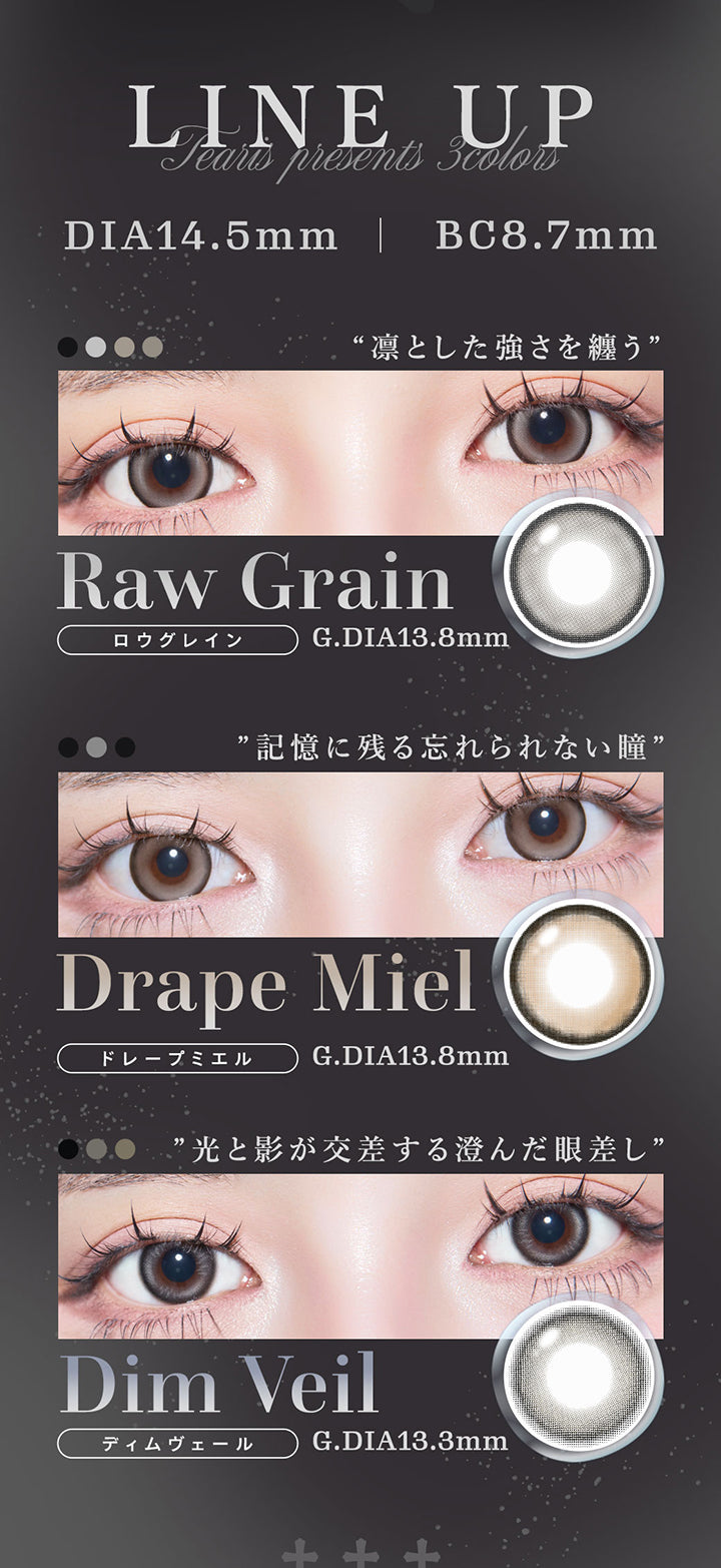 ティアリス(Tearis)のラインナップ,DIA14.5mm BC8.7mm,ロウグレイン(Raw Grain) GDIA13.8mm,ドレープミエル(Drape Miel) GDIA13.8mm,ディムヴェール(Dim Veil) GDIA13.3mm | ティアリス Tearis 1day カラコン カラーコンタクト
