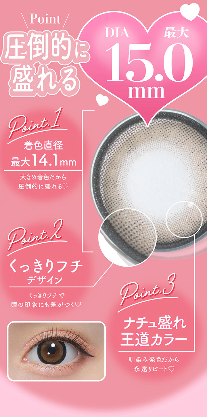 Point,圧倒的に盛れるDIA最大15.0mm,Point1 着色直径最大14.1mm：大きめ着色だから圧倒的に盛れる♥,Point2 くっきりフチデザイン：くっきりフチで瞳の印象にも差がつく♡,Point3 ナチュ盛れ王道カラー：馴染み発色だから永遠リピート♡ | ミシュー michou 1day カラコン カラーコンタクト
