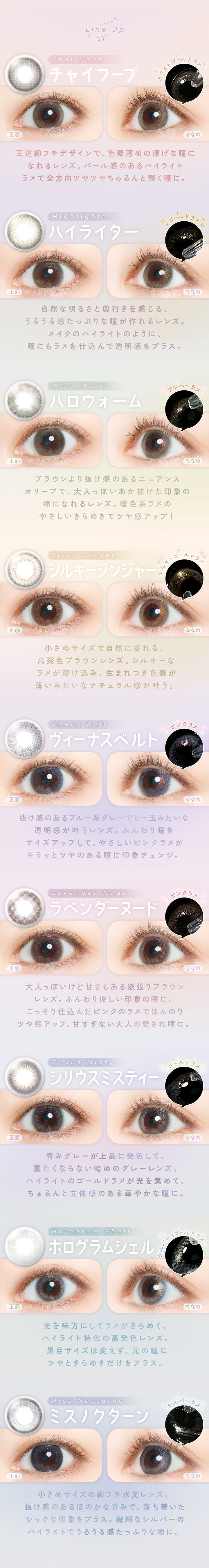 ラインナップ(Line up),チャイフープ(Chai Hoop)：ホワイトゴールドラメ,ハイライター(Highlighter)：ゴールドラメ,ハロウォーム(Halo Warm)：アンバーラメ,シルキージンジャー(Silky Ginger)：シルキーゴールドラメ,ヴィーナスベルト(Venus Belt)：ピンクラメ,ラベンダーヌード(Lavender Nude)：ピンクラメ,シリウスミスティー(sirius misty)：ゴールドラメ,ホログラムシェル(hologram shell)：シリウスミスティー,ミスノクターン(Miss Nocturne)：ホログラムシェル | フェアリーワンデーシマーリングシリーズ Fairy 1Day Shimmering Series カラコン カラーコンタクト
