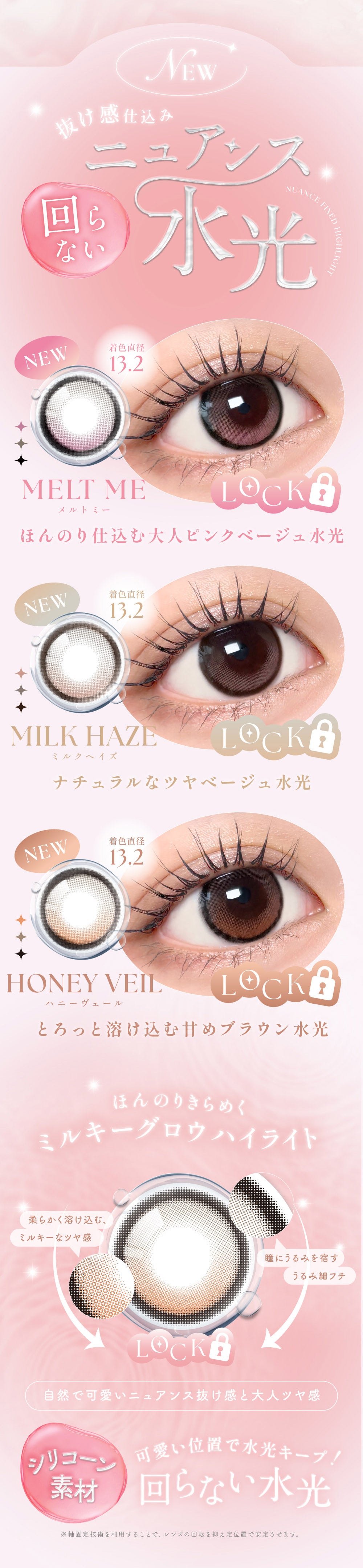New,抜け感仕込み回らないニュアンス水光,メルトミー(Melt Me) 着色直径13.2mm ほんのり仕込む大人ピンクベージュ水光,ミルクヘイズ(Milk Haze) 着色直径13.2mm ナチュラルなツヤベージュ水光,ハニーヴェール(Honey Veil) 着色直径13.2mm とろっと溶け込む甘めブラウン水光,ほんのりきらめくミルキーグロウハイライト,柔らかく溶け込む、ミルキーなツヤ感,瞳にうるみを宿すうるみ細フチ,自然でカワイイニュアンス抜け感と大人ツヤ感,シリコーン素材,可愛い位置で水光キープ！回らない水光,※軸固定技術を利用することで、レンズの回転を抑え定位置で安定させます。 | シーワンマンス Sie.1Month カラコン カラーコンタクト