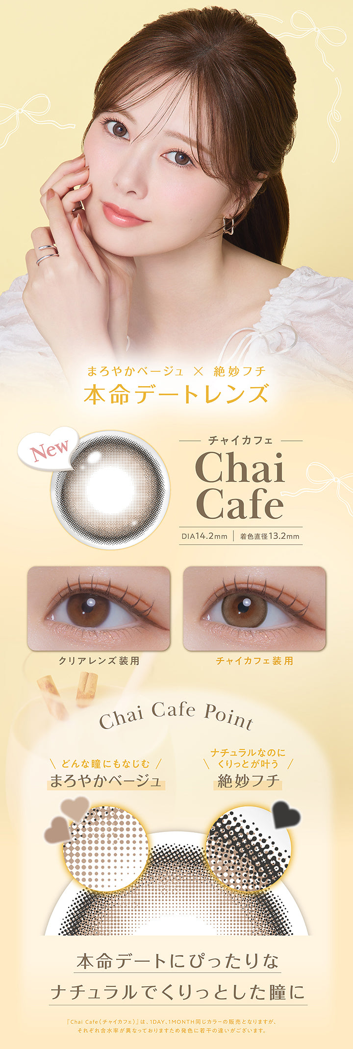 チャイカフェ(Chai Cafe) DIA14.2mm 着色直径13.2mm,まろやかベージュ × 絶妙フチ,本命デートレンズ,装用比較,レンズ画像,Chai Cafe Point,どんな瞳にもなじむまろやかベージュ,ナチュラルなのにくりっとが叶う絶妙フチ,本命デートにぴったりなナチュラルでくりっとした瞳に,「チャイカフェ(Chai Cafe)」は、1day、1month同じカラーの販売となりますが、それぞれ含水率が異なっておりますため発色に若干の違いがございます。 | フェリアモワンマンス feliamo 1month Monthly カラコン カラーコンタクト
