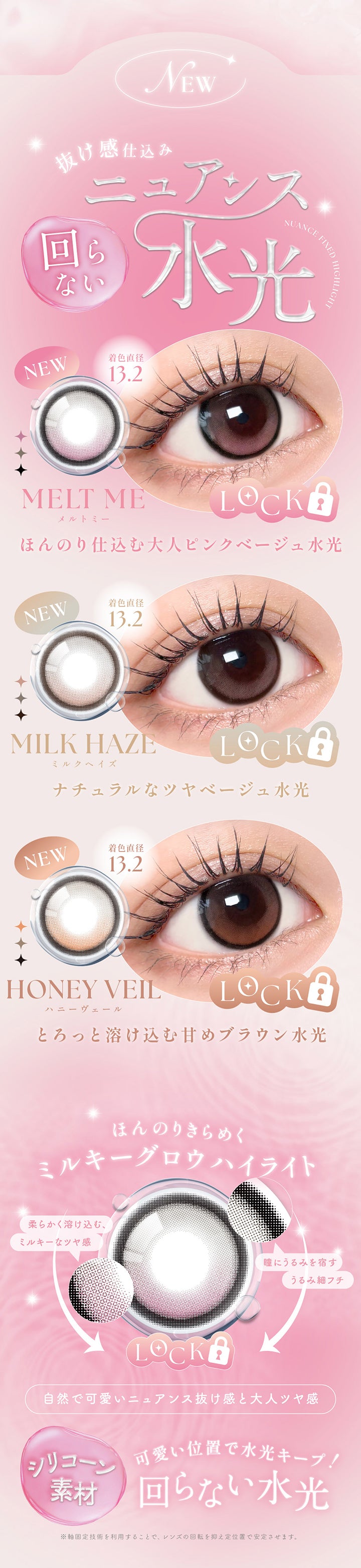 New,抜け感仕込み回らないニュアンス水光,メルトミー(Melt Me) 着色直径13.2mm ほんのり仕込む大人ピンクベージュ水光,ミルクヘイズ(Milk Haze) 着色直径13.2mm ナチュラルなツヤベージュ水光,ハニーヴェール(Honey Veil) 着色直径13.2mm とろっと溶け込む甘めブラウン水光,ほんのりきらめくミルキーグロウハイライト,柔らかく溶け込む、ミルキーなツヤ感,瞳にうるみを宿すうるみ細フチ,自然でカワイイニュアンス抜け感と大人ツヤ感,シリコーン素材,可愛い位置で水光キープ！回らない水光,※軸固定技術を利用することで、レンズの回転を抑え定位置で安定させます。 | シーワンデー Sie.1Day カラコン カラーコンタクト