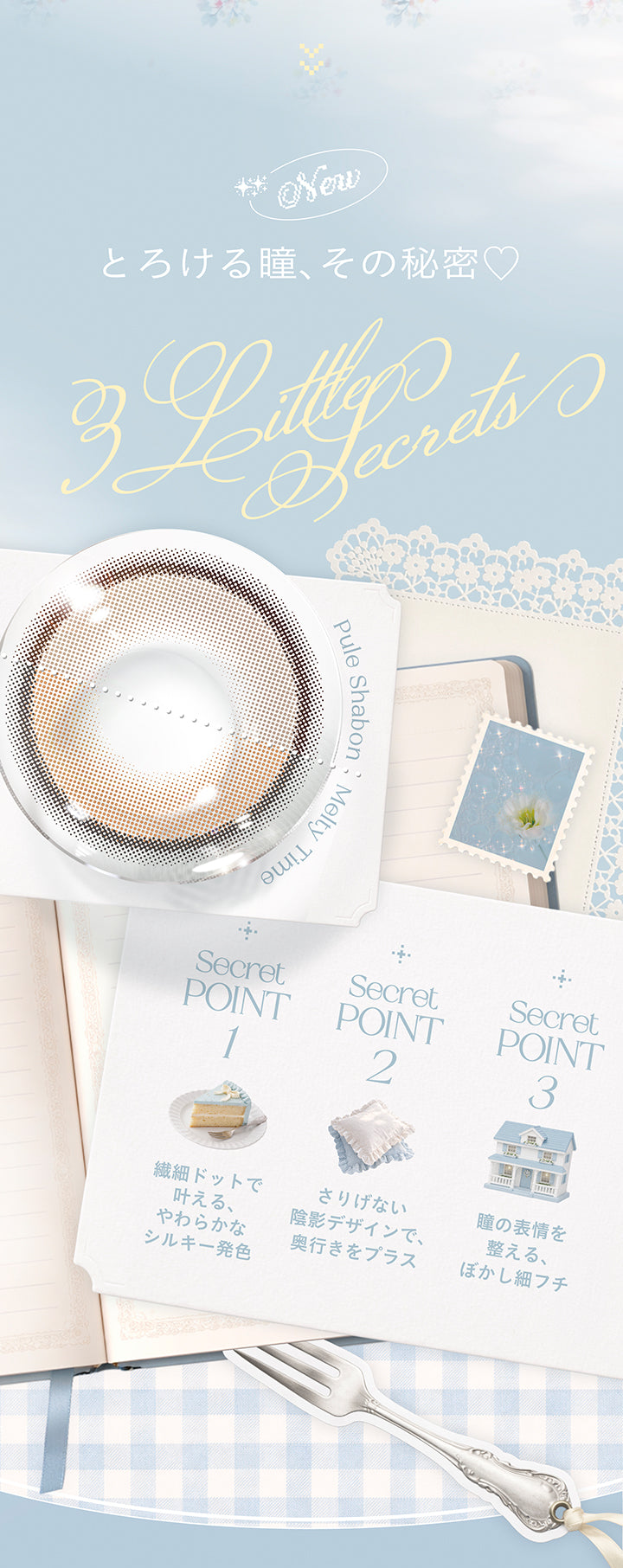 New,とろける瞳、その秘密♡,Little Secrets pule shabon & melty time,secret point01:繊細ドットで叶える、やわらかなシルキー発色,secret point02:さりげない陰影デザインで、奥行きをプラス,secret point03:瞳の表情を整える、ぼかし細フチ | チェリッタ Cheritta 1day カラコン カラーコンタクト,
