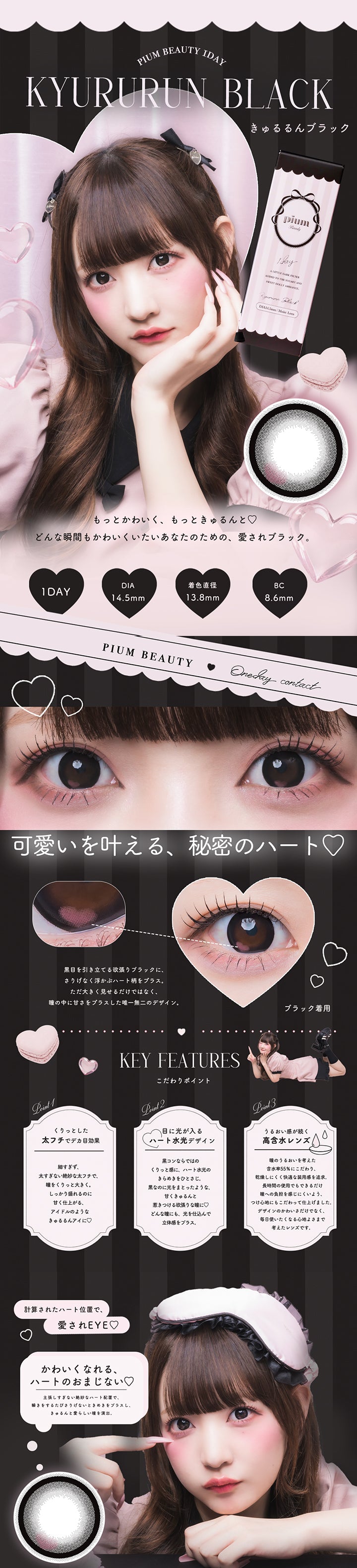 きゅるるんブラック(Kyururun Black) ピウムビューティーワンデーカラーコンタクト(Pium Beauty 1Day Color Contact),もっとかわいく、もっときゅるんと♡ どんな瞬間もかわいくいたいあなたのための、愛されブラック。,1day DIA14.5mm 着色直径13.8mm BC8.6mm,可愛いを叶える、秘密のハート♡,黒目を引き立てる欲張りブラックに、さりげなく浮かぶハート柄をプラス。ただ大きく見せるだけではなく、瞳の中に甘さをプラスした唯一無二のデザイン。,計算されたハート位置で、愛されEye♡ | ピウムビューティーワンデーカラーコンタクト pium beauty 1day color contact 1day カラコン カラーコンタクト
