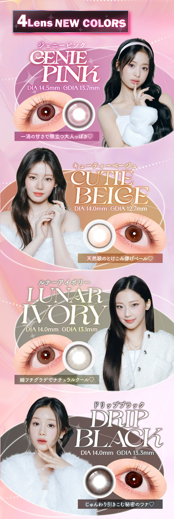 4Lens New Colors, ジェニーピンク(Genie Pink)：DIA14.5mm│GDIA13.7mm│一滴の甘さで際立つ大人っぽさ♥, キューティーベージュ(Cutie Beige)：DIA14.0mm│GDIA12.7mm│天然級のとけこみ儚げベール♥, ルナーアイボリー(Lunar Ivory)：DIA14.0│GDIA13.1mm│細フチグラデでナチュラルクール♥, ドリップブラック(Drip Black)：DIA14.0mm│GDIA13.3mm│じゅんわり引き込むヒミツのワナ♥ | エーアイ a-eye 1day カラコン カラーコンタクト
