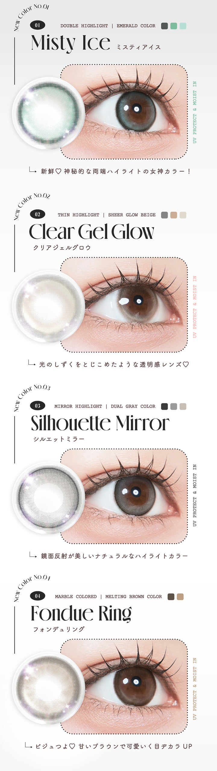 (新色ラインナップ) UV Protect & Moist in, New Color No.01：ミスティアイス(Misty Ice), Double highlight, Emerald Color, 新鮮♡神秘的な両端ハイライトの女神カラー, New Color No.02：クリアジェルグロウ(Clear Gel Glow), Thin highlight, Sheer glow Beige, 光のしずくをとじこめたような透明感レンズ♡, New Color No.03：シルエットミラー(Silhouette Mirror), Mirror highlight, Dual gray color, 鏡面反射が美しいナチュラルなハイライトカラー, New Color No.04：フォンデュリング(fondue ring), Marble colored, Melting brown Color, ビジュつよ♡甘いブラウンで可愛く目ヂカラUP | ルミュー Lemieu 1day カラコン カラーコンタクト
