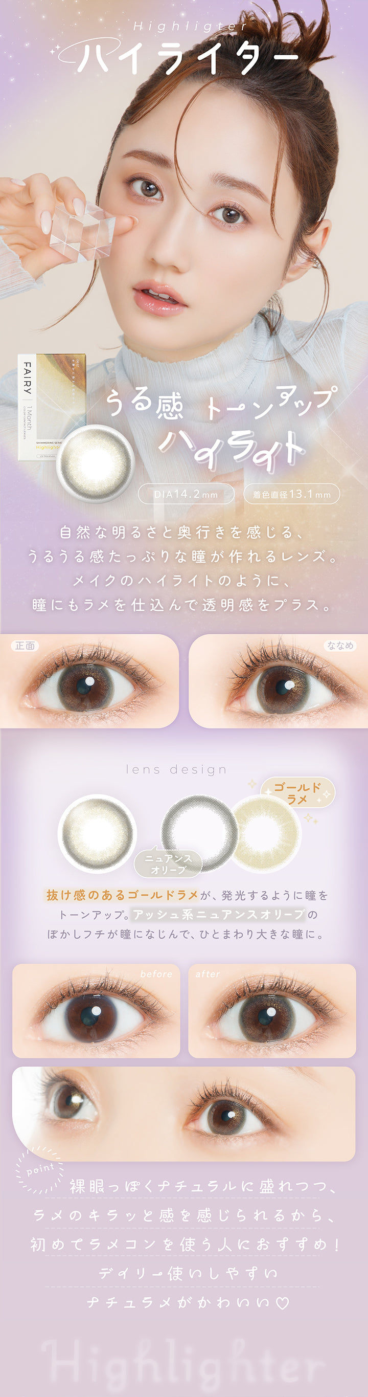 ハイライター(Highlighter) DIA14.2mm 着色直径13.1mm,うる感トーンアップハイライト,自然な明るさと奥行きを感じる、うるうる感たっぷりな瞳がつくれるレンズ。メイクのハイライトのように、瞳にもラメを仕込んで透明感をプラス。,抜け感のあるゴールドラメが発行するように瞳をトーンアップ。アッシュ系ニュアンスオリーブのぼかしフチが瞳に馴染んで、ひとまわり大きな瞳に。,裸眼っぽくナチュラルに盛れつつ、ラメのきらっと感を感じられるから、初めてラメコンを使う人におすすめ！デイリー使いしやすいナチュラメがかわいい♡,裸眼装用比較,正面・斜め装用イメージ | フェアリーワンマンス Fairy 1Month カラコン カラーコンタクト
