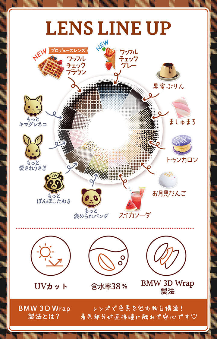 Lens Line Up, New, プロデュースレンズ, ワッフルチェックブラウン, New, ワッフルチェックグレー, 黑蜜ぷりん, もっとキマグレネコ, ましゅまろ, トゥンカロン, もっと愛されうさぎ, お月見だんご, もっとぽんぽこたぬき, 褒められパンダ, スイカソーダ, UVカット, 含水率38%, BMW 3D Wrap製法, BMW 3D Wrap製法とは？, レンズで色素を包む独自構造, 着色部分が直接瞳に触れず安心です | フルーリーマンスリー Flurry Monthly カラコン カラーコンタクト
