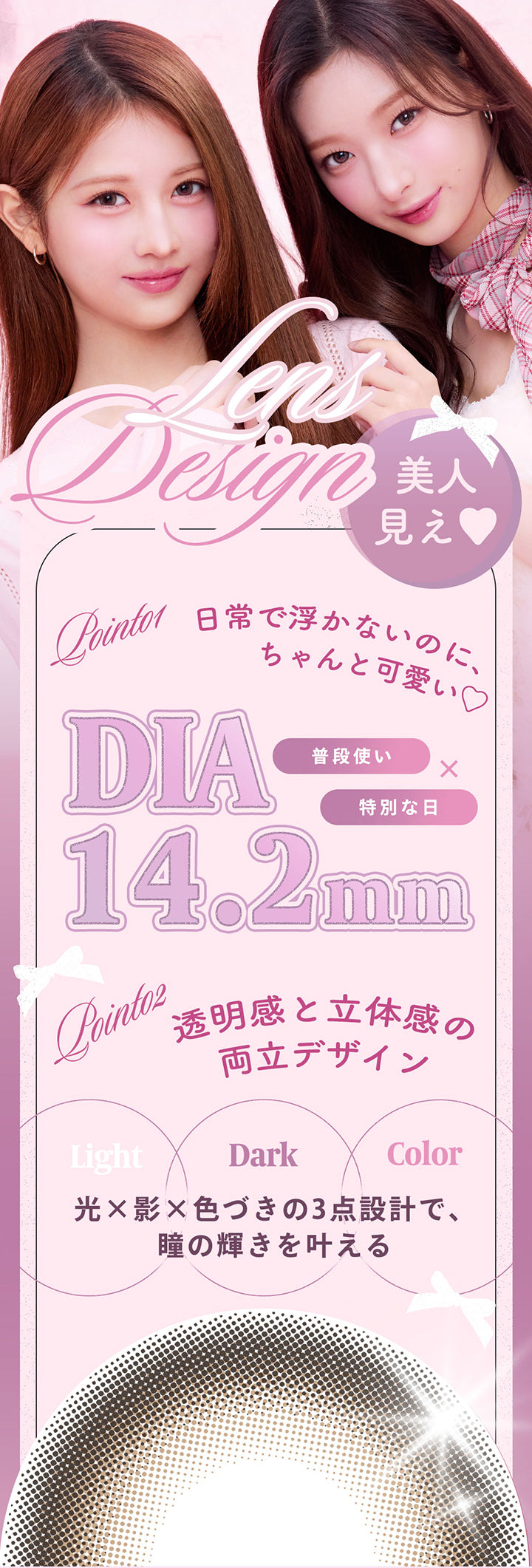 (レンズデザイン),Lens Design,美人見え♡,Point01 日常で浮かないのに、ちゃんと可愛い♡DIA14.2mm 普段使い × 特別な日,Point02：透明感と立体感の両立デザイン 光(Light) × Dark(影) × 色づき(Color)の3点設計で、瞳の輝きを叶える | フェユナワンデーモイスティン Feyuna 1day moistin カラコン カラーコンタクト
