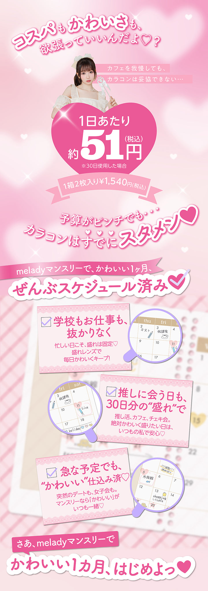 コスパもかわいさも、欲張っていいんだよ♡?, カフェを我慢しても、カラコンは妥協できない…, 1日あたり約51円(税込み), ※30日使用した場合, 1箱2枚入り¥1,540円(税込), 予算がピンチでもカラコンはスタメン❤, meladyマンスリーで、かわいい1ヶ月、ぜんぶスケジュール済み, 学校もお仕事も、抜かりなく, 忙しい日こそ、盛れは固定♡, 盛れレンズで毎日かわいくキープ!, 推しに会う日も、30日分の“盛れ”で, 推し活、カフェ、チェキ会。, 絶対かわいく盛りたい日は、いつもの私で安心♡, 急な予定でも、“かわいい”仕込み済♡, 突然のデートも、女子会も。, マンスリーなら「かわいい」がいつも一緒♡, さあ、meladyマンスリーでかわいい1カ月、はじめよっ | ミレディワンマンス melady 1month カラコン カラーコンタクト
