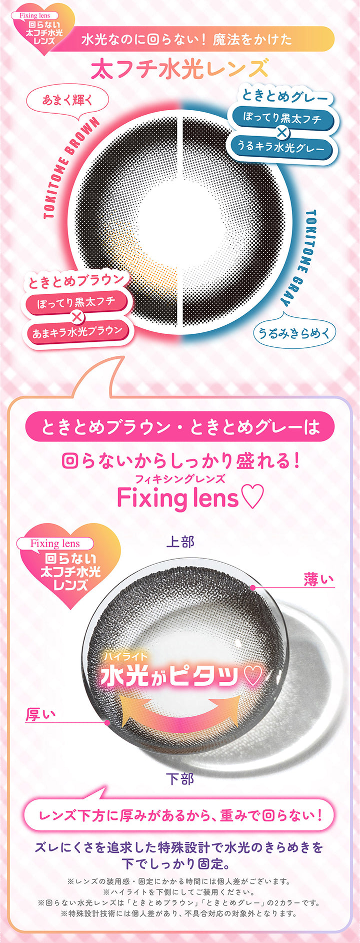 Fixing lens ,回らない太フチ水光レンズ,水光なのに回らない! 魔法をかけた,太フチ水光レンズ,あまく輝く,Tokitome Brown,ときとめブラウン,ぽってり黒太フチ,あまキラ水光ブラウン,ときとめグレー,ぽってり黒太フチ,うるキラ水光グレー,Tokitome Gray,うみきらめく,ときとめブラウン・ときとめグレーは,回らないからしっかり盛れる!,フィキシングレンズ, Fixing Lens ,Fixing Lens,回らない太フチ水光レンズ,上部,薄い,厚い,ハイライト,下部,水光がピタッ♡,レンズ下方に厚みがあるから、 重みで回らない!,ズレにくさを追求した特殊設計で水光のきらめきを,下でしっかり固定。,※レンズの装用感・固定にかかる時間には個人差がございます。,※ハイライトを下側にしてご装用ください。,※回らない水光レンズは 「ときとめブラウン」 「ときとめグレー」の2カラーです。 ,※特殊設計技術には個人差があり、 不具合対応の対象外となります。|シャプン(Chapun) 1month カラコン カラーコンタクト