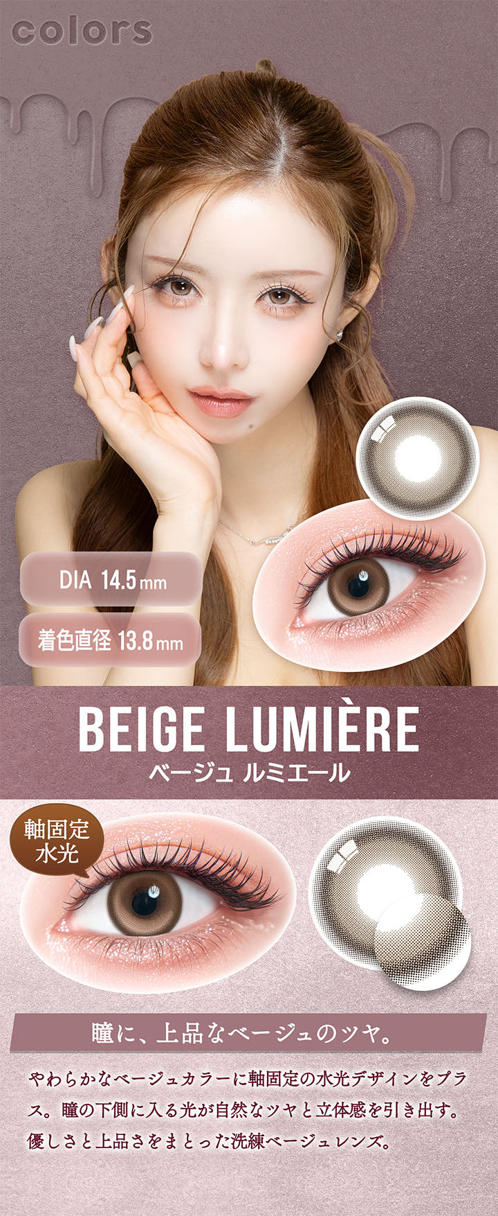 カラーズ(colors),ベージュ ルミエール(Beige Lumiere) DIA14.5mm 着色直径13.8mm 軸固定水光,瞳に、上品なベージュのツヤ。,やわらかなべージュカラーに軸固定の水光デザインをプラス。瞳の下側に入る光が自然なツヤと立体感を引き出す。,優しさと上品さをまとった洗練ベージュレンズ。 | カラーズ colors 1month monthly カラコン カラーコンタクト
