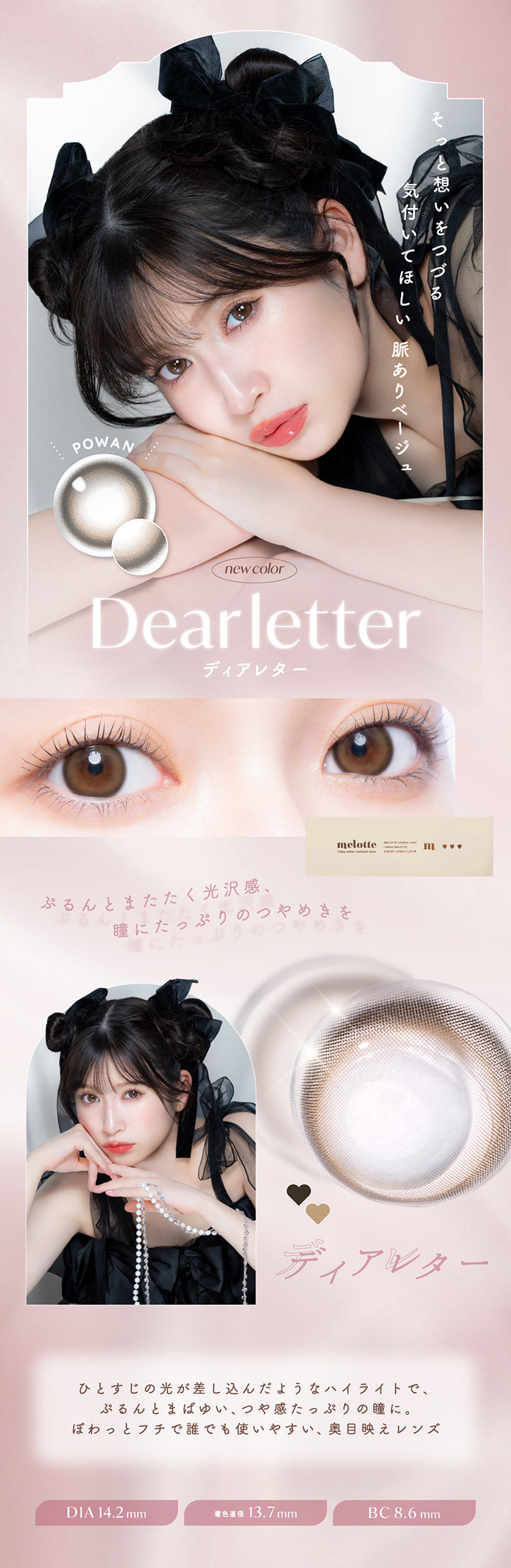 そっと想いをつづる,気付いてほしい 脈ありベージュ,POWAN,new color,Dearletter,ディアレター,ぷるんとまたたく光沢感、,瞳にたっぷりのつやめきを,ひとすじの光が差し込んだようなハイライトで、 ,ぷるんとまばゆい、つや感たっぷりの瞳に。,ぽわっとフチで誰でも使いやすい 奥目映えレンズ,Dia14.2mm,着色直径 13.7mm,Bc8.6mm|メロット(melotte) 1day カラコン カラーコンタクト