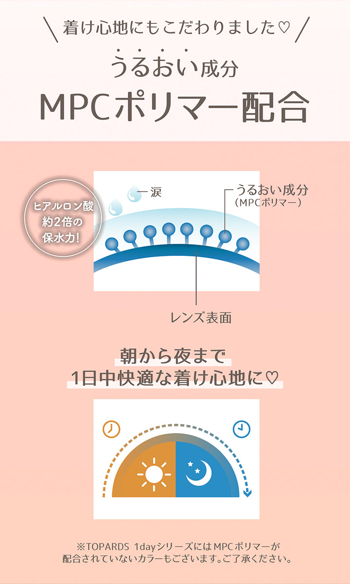 着け心地にもこだわりました♡, うるおい成分MPCポリマー配合, ヒアルロン酸の約2倍の保水力！, 朝から夜まで1日中快適な着け心地に♥, ※Topards 1dayシリーズにはMPCポリマーが配合されていないカラーもございます。ご了承ください。 | トパーズワンデー TOPARDS 1day カラコン カラーコンタクト
