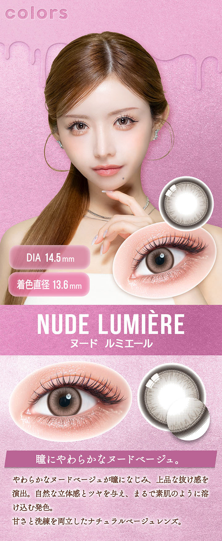 ヌード ルミエール(Nude Lumiere) DIA14.5mm 着色直径13.6mm,瞳にやわらかなヌードベージュ。,やわらかなヌードベージュが瞳になじみ、上品な抜け感を演出。自然な立体感とツヤを与え、まるで素肌のように溶け込む発色。,甘さと洗練を両立したナチュラルベージュレンズ。 | カラーズワンデー colors 1day カラコン カラーコンタクト
