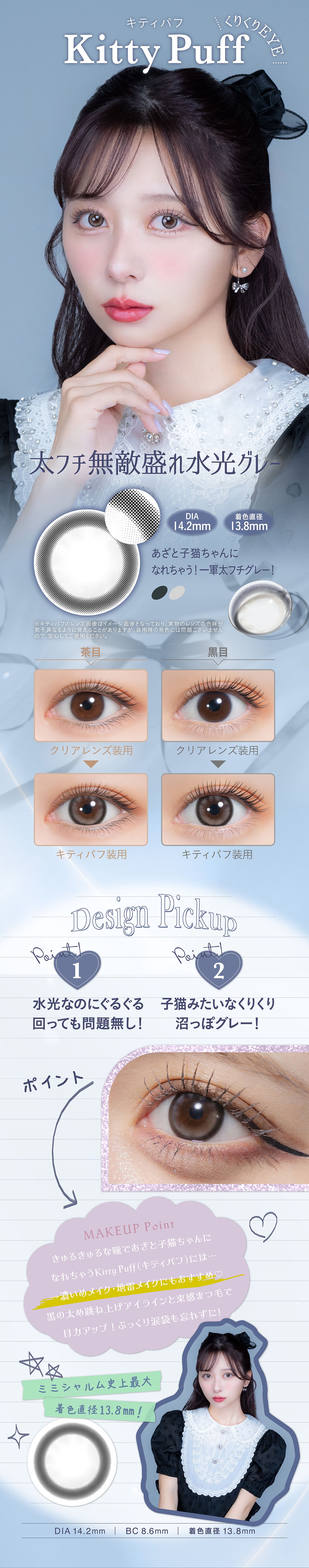 くりくりEYE, キティパフ, Kitty Puff, 太フチ無敵盛れ水光グレー, DIA　14.2mm, 着色直径　13.8mm, あざと子猫ちゃんになれちゃう! 一軍太フチグレー!, ※キティパフのレンズ画像はイメージ画像となっており、 実物のレンズの色味が 若干異なるように見えることがありますが、装用時の発色には問題ございません ので、安心してご使用ください。, 茶目クリアレンズ装用キティパフ装用, 黑目クリアレンズ装用キティパフ装用, Point!1, Design Pickup, 水光なのにぐるぐる 回っても問題無し!, Point!2, 子猫みたいなくりくり 沼っぽグレー !, ポイント, MAKEUP Point, きゅるきゅるな瞳であざと子猫ちゃんに なれちゃうKitty Puff (キティパフ)には・・・, →濃いめメイク・地雷メイクにもおすすめ♡, 黒の太め跳ね上げアイラインと束感まつ毛で 目力アップ!ぷっくり涙袋も忘れずに!, ミミシャルム史上最大 着色直径13.8mm!, DIA 14.2mm | BC8.6mm | 着色直径 13.8mm| (ミミシャルム) (mimi charme