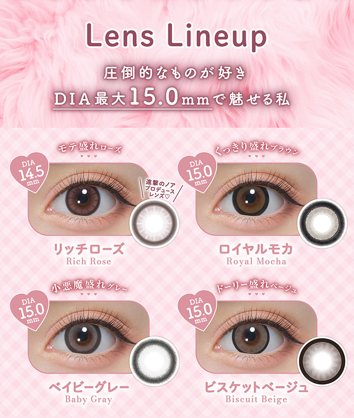 Lens line up, 圧倒的なものが好き, DIA最大15.0mmで魅せる私, リッチローズ Rich Rose, 進撃のノアプロデュース, モテ盛れローズ, DIA14.5mm, ロイヤルモカ Royal Mocha, くっきり盛れブラウン, DIA15.0mm, ベイビーグレー Baby Gray, 小悪魔盛れグレー, DIA15.0mm, ビスケットベージュ Biscuit Beige, ドーリー盛れベージュ, DIA15.0mm | ミシュー michou 1day カラコン カラーコンタクト
