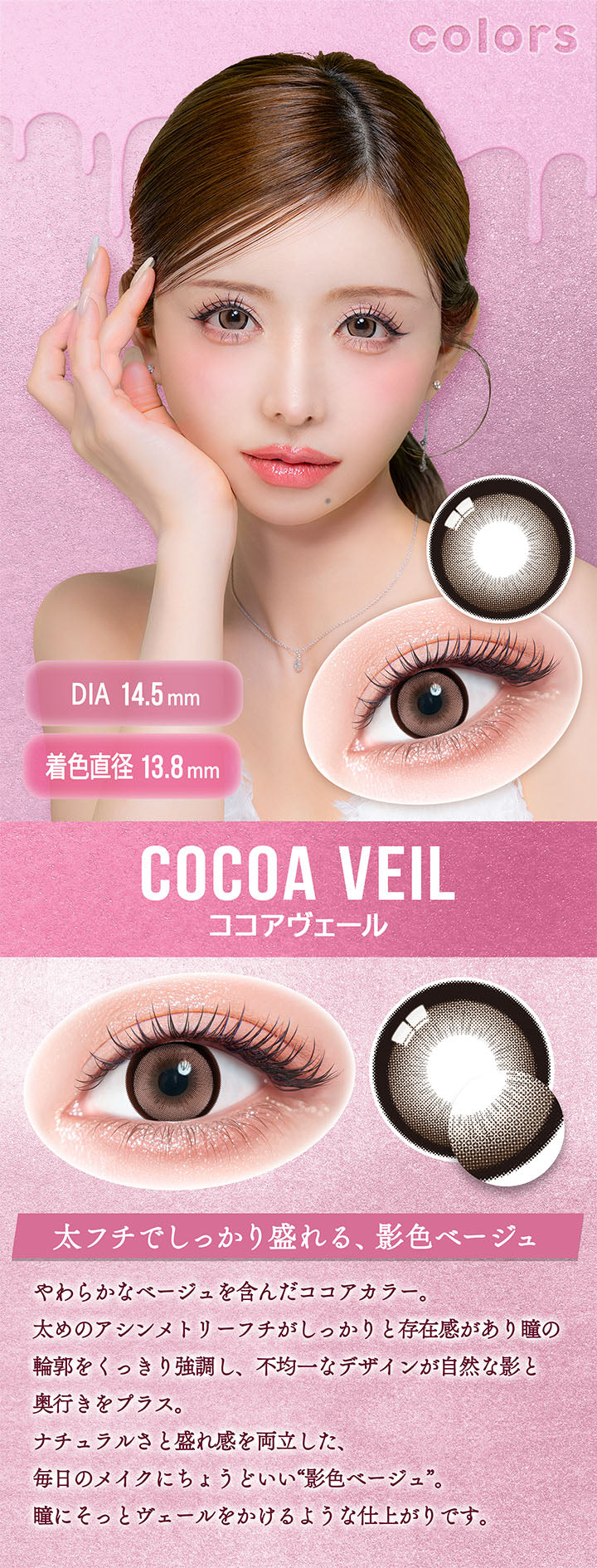 カラーズ(colors),ココアヴェール(Cocoa Veil),DIA14.5mm,着色直径13.8mm,太フチでしっかり盛れる、影色ベージュ,やわらかなベージュを含んだココアカラー。,太めのアシンメトリーフチがしっかりと存在感があり瞳の輪郭をくっきり強調し、不均一なデザインが自然な影と奥行きをプラス。,ナチュラルさと盛れ感を両立した、毎日のメイクにちょうどいい“影色ベージュ”。,瞳にそっとヴェールをかけるような仕上がりです。 | カラーズ colors 1month monthly カラコン カラーコンタクト
