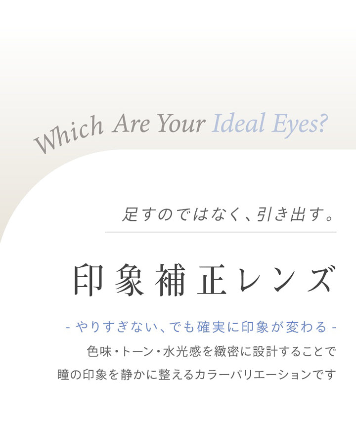 Which Are Your Ideal Eyes?,足すのではなく、引き出す。,印象補正レンズ,-やりすぎない、でも確実に印象が変わる-,色味·トーン·水光感を緻密に設計することで瞳の印象を静かに整えるカラーバリエーションです | ハイディ Haidey 1day カラコン カラーコンタクト
