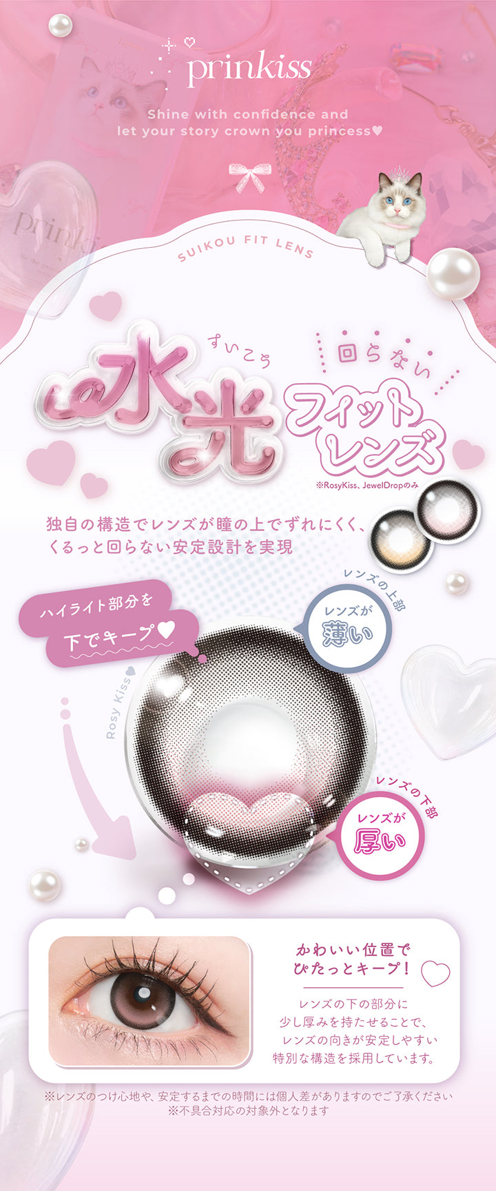 プリンキス(Prinkiss),Shine with confidence and let your story crown you princess.,回らない水光フィットレンズ※ロージーキス、ジュエルドロップのみ,独自の構造でレンズが瞳に上でずれにくく、くるっと回らない安定設計を実現。ハイライト部分を下でキープ♡,可愛い位置でぴたっとキープ！レンズの下の部分に少し厚みを持たせることで、レンズの向きが安定しやすい特別な構造を採用しています。※レンズのつけ心地や、安定するまでの時間には個人差がありますのでご了承ください。※不具合対応の対象外となります。 | プリンキス Prinkiss 1day カラコン カラーコンタクト
