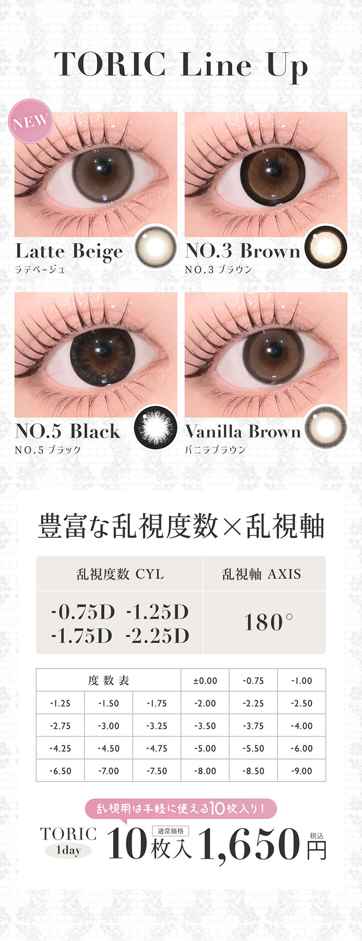 ラインナップ(Line up)ラテベージュ(Latte Beige),NO.3 ブラウン(No.3 Brown),NO.5 ブラック(No.5 Black),バニラブラウン(Vanilla Brown),豊富な乱視度数(-0.75D/-1.25D/-1.75D/-2.25D) × 乱視軸(180°),乱視用は手軽に使える10枚入り税込1,650円 | シークレットキャンディーマジックトーリックワンデー Secret Candymagic Toric 1Day カラコン カラーコンタクト
