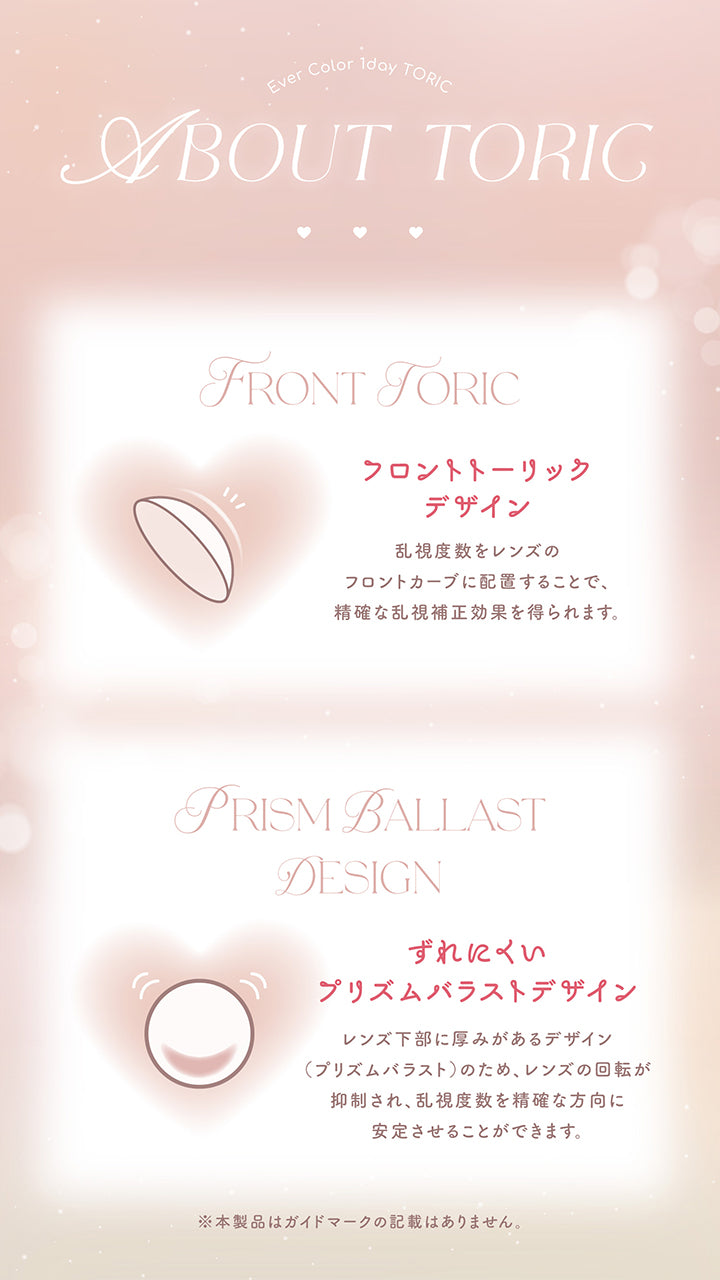 エバーカラーワンデートーリック(Evercolor1Day Toric),About Toric,フロントトーリックデザイン：乱視度数をレンズのフロントカーブに配置することで、正確な乱視補正効果を得られます。,ずれにくいプリズムバラストデザイン：レンズ下部に厚みがあるデザイン(プリズムバラスト)のため、レンズの回転が抑制され、CYLを正確な方向に安定させることができます。※本製品はガイドマークの記載はありません。 | エバーカラーワンデートーリック Evercolor1Day Toric 乱視用 カラコン カラーコンタクト
