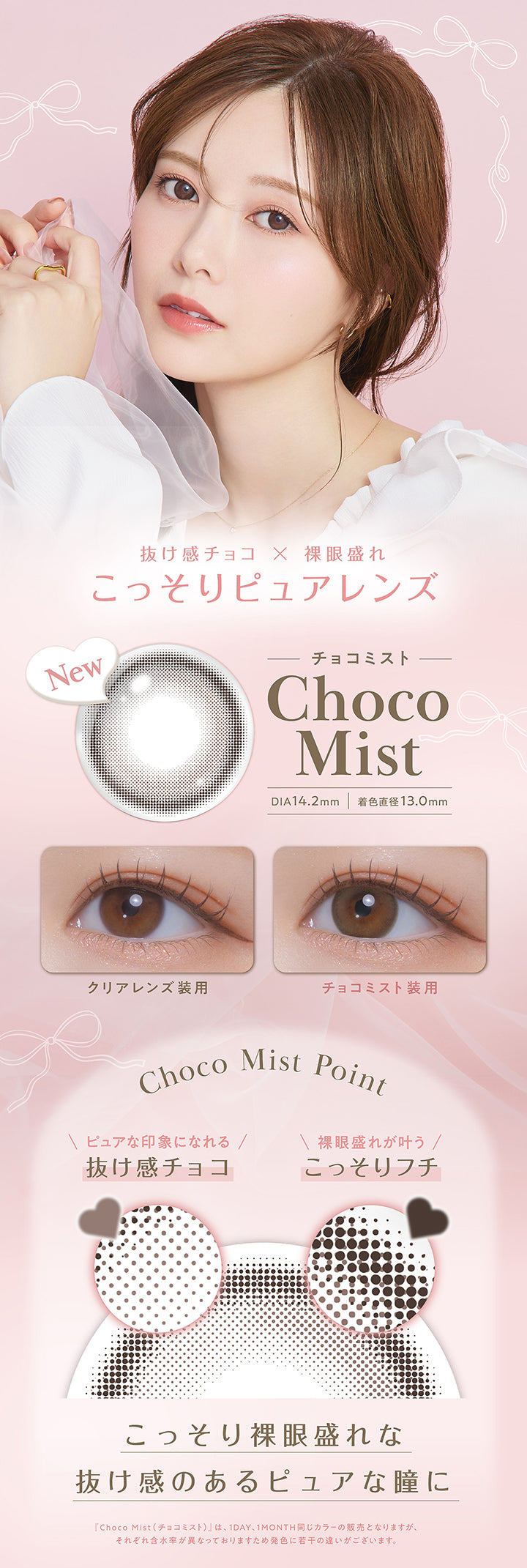 チョコミスト(Choco Mist) DIA14.2mm 着色直径13.0mm,抜け感チョコ × 裸眼盛れ,こっそりピュアレンズ,装用比較,レンズ画像,Choco Mist Point,ピュアな印象になれる抜け感チョコ,裸眼盛れが叶うこっそりフチ,こっそり裸眼盛れな抜け感のあるピュアな瞳に,「チョコミスト(Choco Mist)」は、1day、1month同じカラーの販売となりますが、それぞれ含水率が異なっておりますため発色に若干の違いがございます。 | フェリアモワンマンス feliamo 1month Monthly カラコン カラーコンタクト
