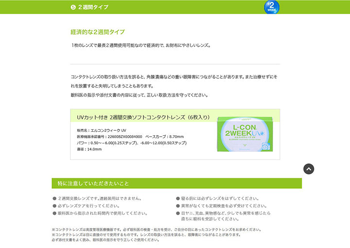 5.経済的な2週間タイプ:1枚のレンズで最長2週間使用可能なので経済的で、お財布にやさしいレンズ。コンタクトレンズの取り扱い方法を誤ると、角膜潰瘍などの重い眼障害につながることがあります。また治療せずにそれを放置すると失明してしまうこともあります。眼科医の指示や添付文書の内容に従って、正しい取り扱い方法を守ってください。,特に注意して頂きたいこと,2週間交換レンズです。連続装用は出来ません。,寝る前には必ずレンズを外してください。,必ずレンズケアを行ってください。,異常がなくても定期検査を必ず受けてください。,眼科医から指示された時間内で使用してください。,目ヤニ、充血、異物感など、少しでも異常を感じたら直ちに眼科を受診してください。 | エルコン2ウィークUV L-Con 2Week UV クリアレンズ クリアコンタクト
