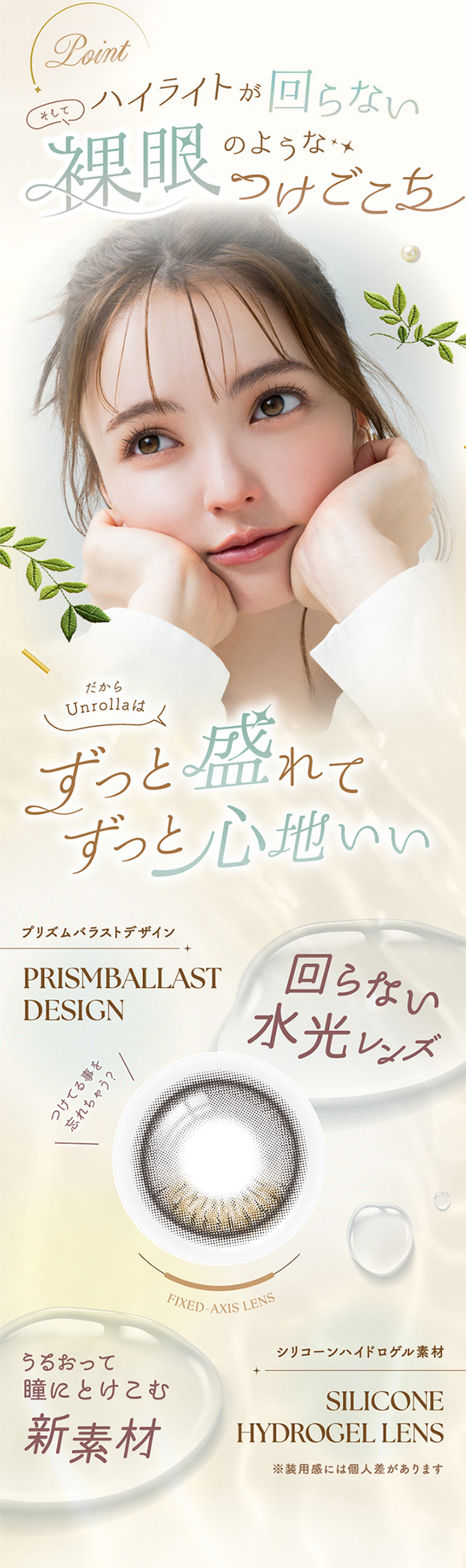 アンローラ(Unrolla) 1-day refrearのポイント,ハイライトが回らない、そして裸眼ようなつけごこち,だからアンローラはずっと漏れてずっと心地いい,回らない水光レンズ(プリズムバラストデザイン),付けてることを忘れちゃう,潤って瞳にとけこむ新素材：シリコーンハイドロゲル素材※装用感には個人差があります。 | アンローラ Unrolla 1day refrear カラコン カラーコンタクト
