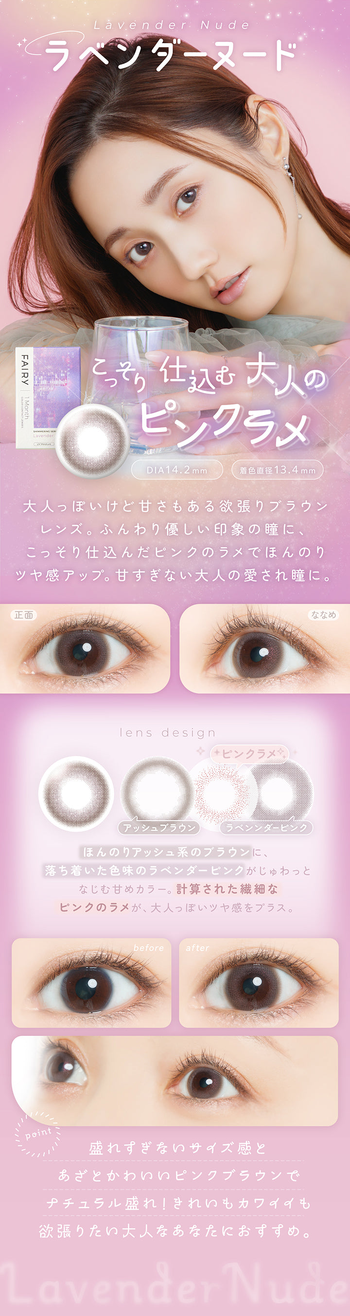 ラベンダーヌード(Lavender Nude) DIA14.2mm 着色直径13.4mm,こっそり仕込む大人のピンクラメ,大人っぽいけど甘さもある欲張りブラウンレンズ。ふんわり優しい印象の瞳に、こっそり仕込んだピンクのラメでほんのりツヤ感アップ。甘すぎない大人の愛され瞳に。,ほんのりアッシュ系のブラウンに、落ち着いた色味のラベンダーピンクがじゅわっとなじむ甘めカラー。計算された繊細なピンクのラメが、大人っぽいツヤ感をプラス。,盛れずぎないサイズ感とあざとかわいいピンクブラウンでナチュラル盛れ!きれいもカワイイも欲張りたい大人なあなたにおすすめ。,裸眼装用比較,正面・斜め装用イメージ | フェアリーワンマンス Fairy 1Month カラコン カラーコンタクト
