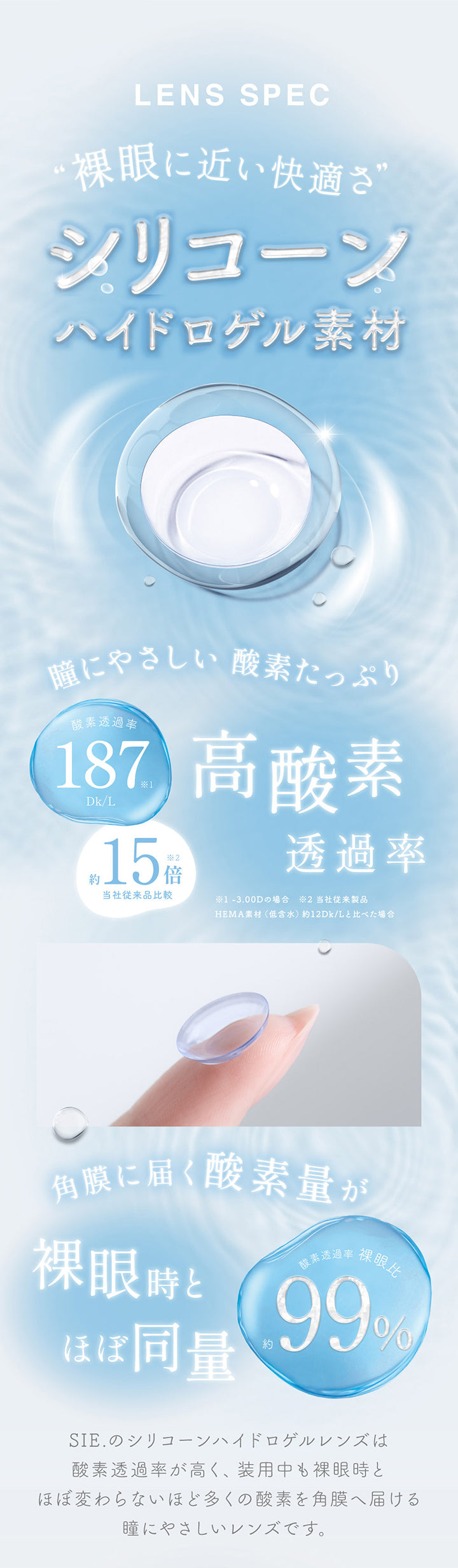 レンズスペック(Lens Spec),裸眼に近い快適さのシリコーンハイドロゲル素材,瞳にやさしい 酸素たっぷり,酸素透過率187Dk/L 当社従来製品Hema素材(低含水)約12Dk/Lと比べた場合約15倍 ※-3.00Dの場合,角膜に届く酸素量が裸眼時とほぼ同量,酸素透過率裸眼比約99%,Sie.のシリコーンハイドロゲルレンズは酸素透過率が高く、装用中も裸眼時とほぼ変わらないほど多くの酸素を角膜へ届ける瞳にやさしいレンズです。 |シークリアワンデー Sie. Clear 1day クリアコンタクトレンズ
