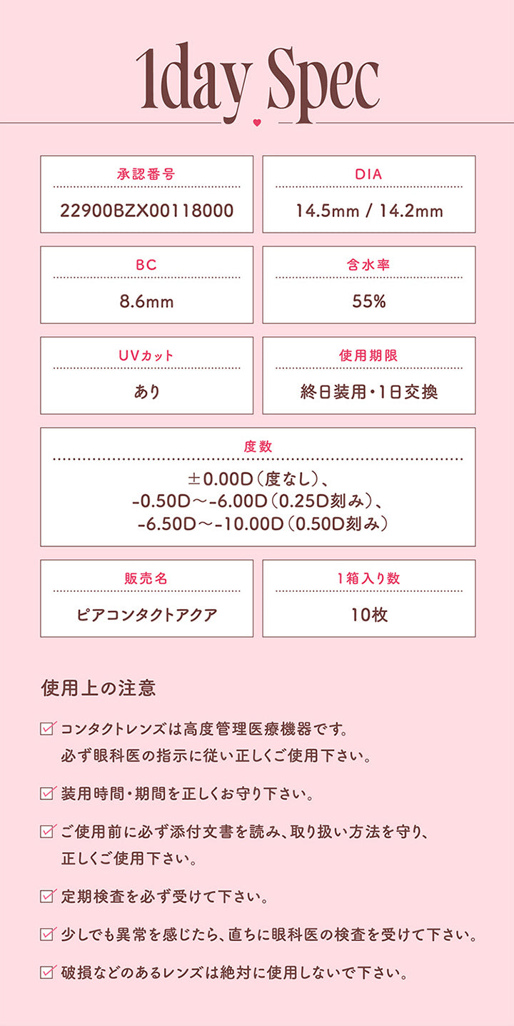 モラクワンデー(MOLAK 1day),1day Spec,承認番号,22900BZX00118000,DIA,14.5mm/14.2mm,BC,8.6mm,含水率,55%,UVカット,あり,使用期限,終日装用 ・ 1日交換,度数,±0.00D (度なし)、-0.50D~-6.00D(0.25D刻み)、-6.50D~-10.00D (0.50D刻み),販売名,ピアコンタクトアクア,1箱入り数,10枚,使用上の注意,コンタクトレンズは高度管理医療機器です。必ず眼科医の指示に従い正しくご使用下さい。,装用時間・期間を正しくお守り下さい。,ご使用前に必ず添付文書を読み、取り扱い方法を守り、正しくご使用下さい。,定期検査を必ず受けて下さい。,少しでも異常を感じたら、直ちに眼科医の検査を受けて下さい。,破損などのあるレンズは絶対に使用しないで下さい。|モラクワンデー MOLAK 1day カラコン カラーコンタクト