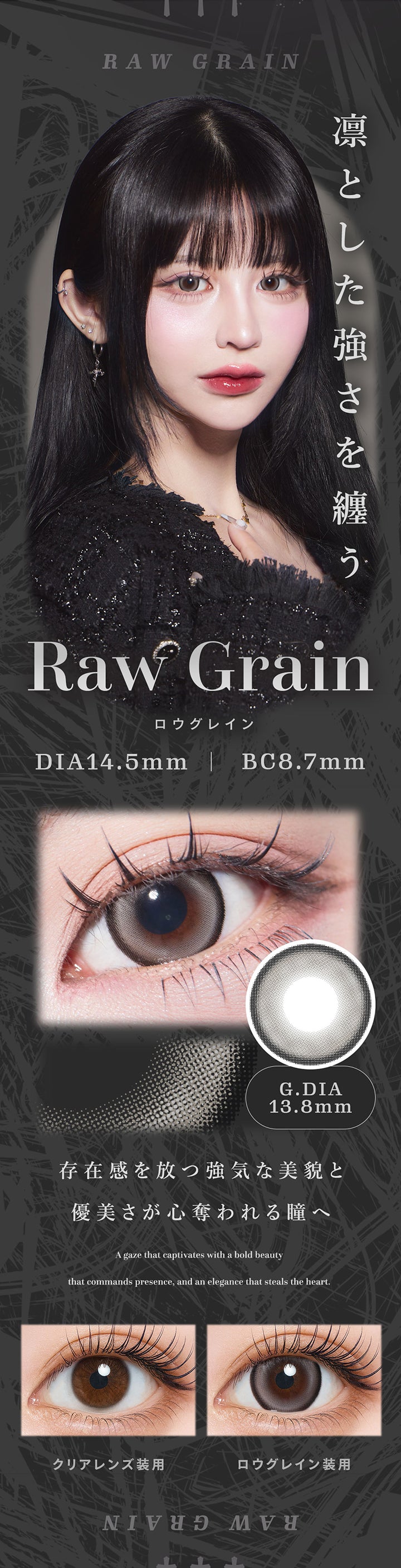 ロウグレイン(Raw Grain) 凛とした強さを纏う。存在感を放つ強気な美貌と優美さが心奪われる瞳へ。 DIA14.5mm GDIA13.8mm BC8.7mm,装用比較,A gaze that captivates with a bold beauty that commands presence, and an elegance that steals the heart. | ティアリス Tearis 1day カラコン カラーコンタクト
