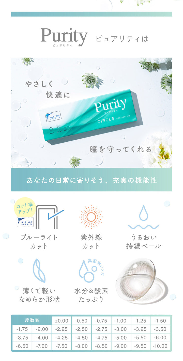 ピュアリティ(Purity)は優しく快適に瞳を守ってくれる あなたの日常に寄り添う、充実の機能性,ブルーライトカット※カット率アップ,紫外線カット,うるおい持続ベール,薄くて軽いなめらか形状,水分＆酸素たっぷり高含水レンズ,度数表 ±0.00 -0.50 -0.75 -1.00 -1.25 -1.50 -1.75 -2.00 -2.25 -2.50 -2.75 -3.00 -3.25 -3.50 -3.75 -4.00 -4.25 -4.50 -4.75 -5.00 -5.50 -6.00 -6.50 -7.00 -7.50 -8.00 -8.50 -9.00 -9.50 -10.00 | ピュアリティサークルワンデー  Purity Circle 1day カラコン カラーコンタクト
