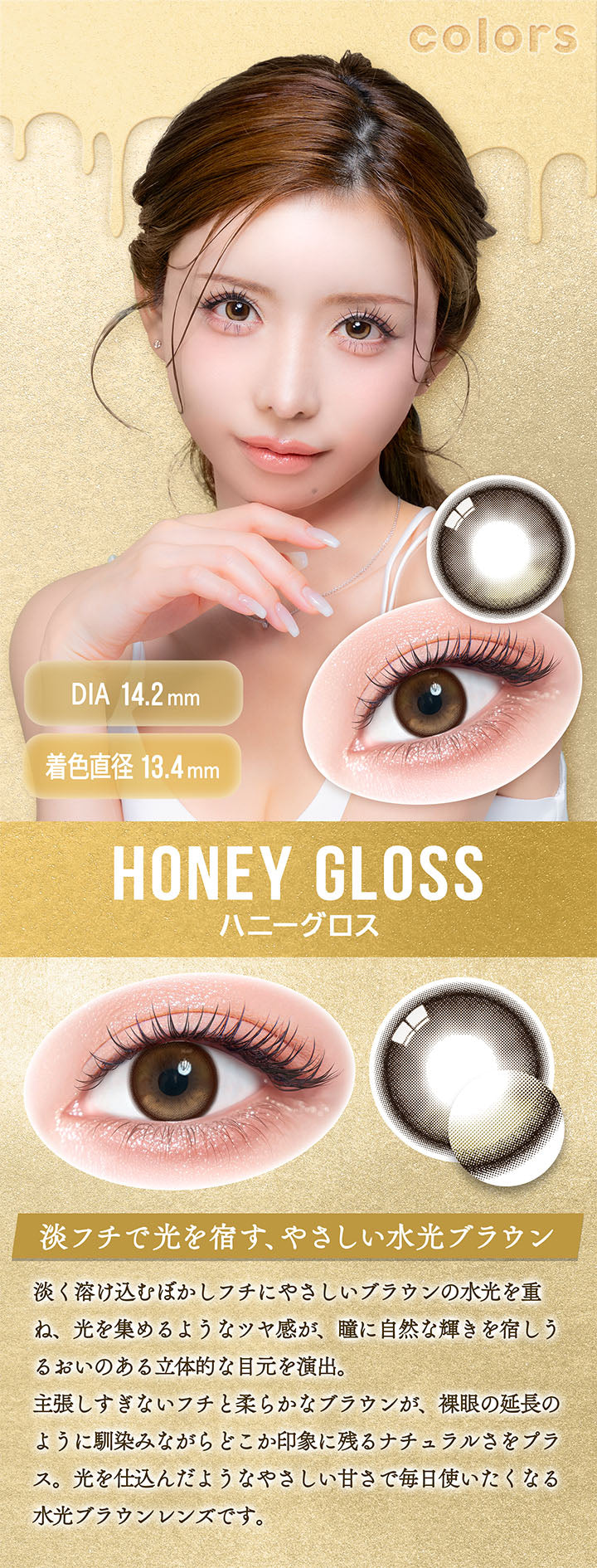カラーズワンデー(colors 1day),ハニーグロス(Honey Gloss),DIA14.2mm,着色直径13.4mm,淡フチで光を宿す、やさしい水光ブラウン,淡く溶け込むぼかしフチにやさしいブラウンの水光を重ね、光を集めるようなツヤ感が、瞳に自然な輝きを宿しうるおいのある立体的な目元を演出。,主張しすぎないフチと柔らかなブラウンが、裸眼の延長のように馴染みながらどこか印象に残るナチュラルさをプラス。光を仕込んだようなやさしい甘さで毎日使いたくなる水光ブラウンレンズです。 | カラーズワンデー colors 1day カラコン カラーコンタクト
