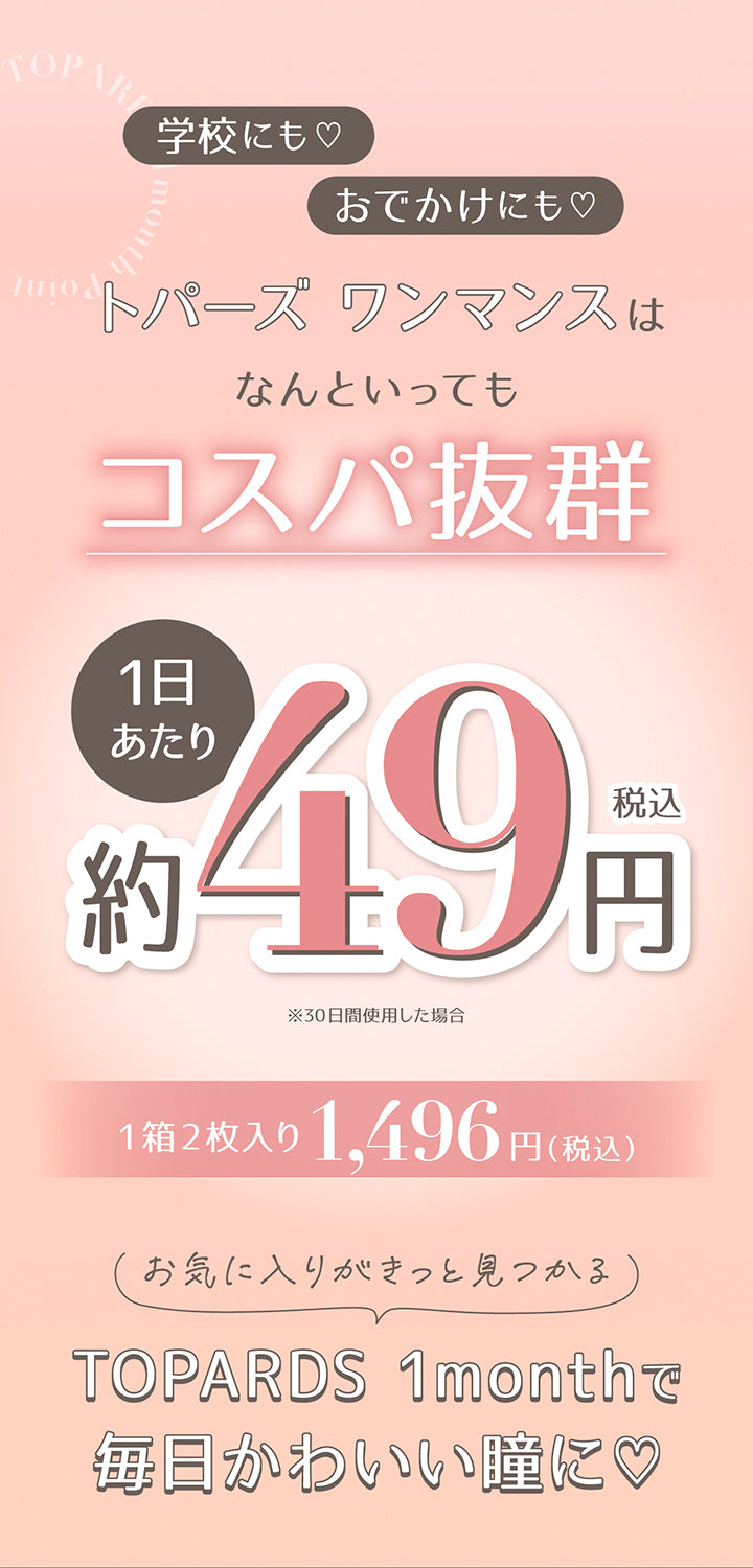 学校にも♡おでかけにも♡, トパーズワンマンスはなんといってもコスパ抜群, 1日当たり税込み約49円※30日間使用した場合, 1箱2枚入り1,496円(税込), お気に入りがきっと見つかる, Topards 1monthで毎日かわいい瞳に♡ | トパーズワンマンス TOPARDS 1month カラコン カラーコンタクト

