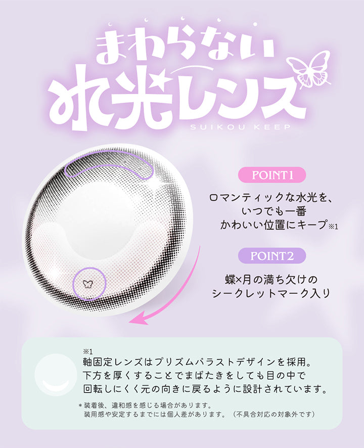 まわらない水光レンズ,Suikou keep,Point1：ロマンティックな水光を、いつでも一番かわいい位置にキープ※軸固定レンズはプリズムバラストデザインを採用。下方を厚くすることでまばたきをしても目の中で回転しにくく元の向きに戻るように設計されています。,Point2：蝶 × 月の満ち欠けのシークレットマーク入り,※装着後、違和感を感じる場合があります。装用感や安定するまでには個人差があります。(不具合対応の対象外です。) | ロミュ rom'u 1day カラコン カラーコンタクト
