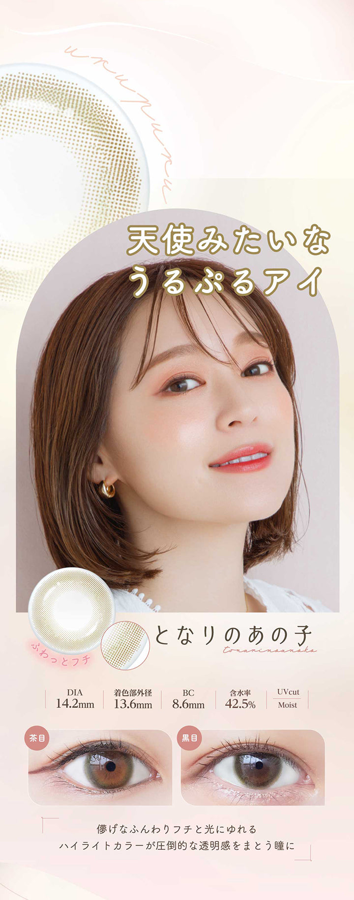 となりのあの子(Tonari No Anoko) 天使みたいなうるぷるアイ。儚げなふんわりフチと光にゆれるハイライトカラーが圧倒的な透明感をまとう瞳に。 ふわっとフチ DIA14.2mm 着色部外径13.6mm BC8.6mm 含水率42.5% UVカット となりのあの子のレンズ画像、茶目黒目装用比較画像 うるおい成分 | ネオサイトワンデーシエルUV Neosight Oneday Ciel UV 1day カラコン カラーコンタクト
