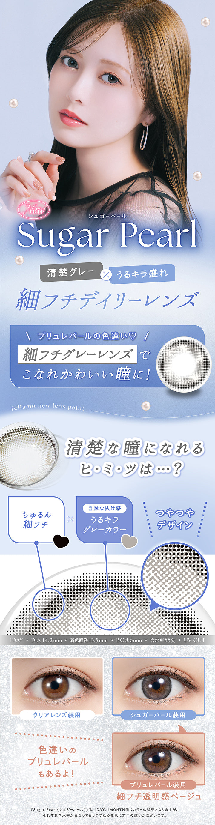 New, シュガーパール(Sugar Pearl), 清楚グレー × うるキラ盛れ, 細フチデイリーレンズ, ブリュレパールの色違い♡, 細フチグレーレンズでこなれかわいい瞳に!, feliamo new lens point, 清楚な瞳になれるヒ·ミ·ツは …?, ちゅるん細フチ × 自然な抜け感 うるキラグレーカラー, つやつやデザイン, 1 Day, DIA 14.2mm, 着色直径13.5mm, BC8.6mm, 含水率55%, UVcut, 装用比較, 色違いのブリュレパールもあるよ!, ブリュレパール装用, 細フチ透明感ベージュ, シュガーパール(Sugar Pearl)は、1 Day、1 Month同じカラーの販売となりますがそれぞれ含水率が異なっておりますため発色に若干の違いがございます。 | フェリアモワンデー feliamo 1day カラコン カラーコンタクト
