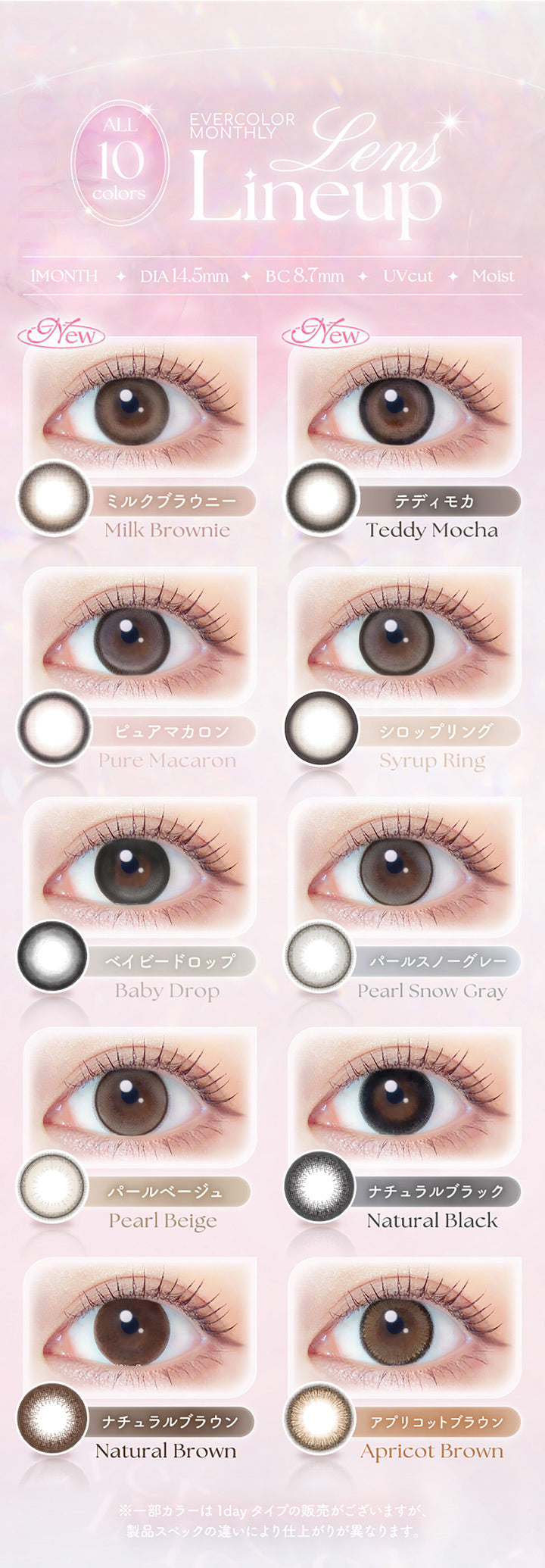Ever color monthly, All 10 colors Lens Line Up, 1month│DIA14.5mm│BC8.7mm│UVCut│Moist, New ミルクブラウニー(Milk Brownie), New テディモカ(Teddy Mocha), ピュアマカロン (Pure Macaron), シロップリング (Syrup Ring), ベイビードロップ (Baby Drop), パールスノーグレー (Pearl Snow Gray), パールベージュ (Pearl Beige), ナチュラルブラック (Natural Black), ナチュラルブラウン (Natural Brown), アプリコットブラウン (Apricot Brown), ミルクブラウニー (Milk Brownie), テディモカ (Teddy Mocha), ※一部カラーは1dayタイプの販売がございますが、製品スペックの違いにより仕上がりが異なります。 | エバーカラーマンスリー EverColor monthly カラコン カラーコンタクト
