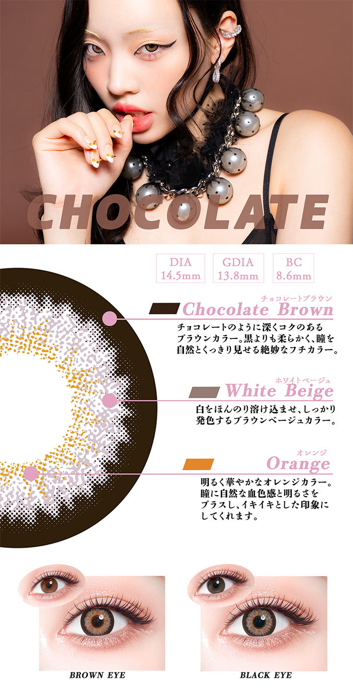 チョコレート(Chocolate),DIA14.5mm,GDIA13.8mm,BC8.6mm,チョコレートブラウン(Chocolate Brown)：チョコレートのように深くコクのある ブラウンカラー。 黒よりも柔らかく、瞳を 自然とくっきり見せる絶妙なフチカラー。,ホワイトベージュ(White Beige)：白をほんのり溶け込ませ、しっかり発色するブラウンベージュカラー。,オレンジ(Orange)：明るく華やかなオレンジカラー。 瞳に自然な血色感と明るさを プラスし、イキイキとした印象に してくれます。,黒目 / 茶目 装用比較 | ギャルネバーダイマンスリー Gal Never Die Monthly 1month カラコン カラーコンタクト
