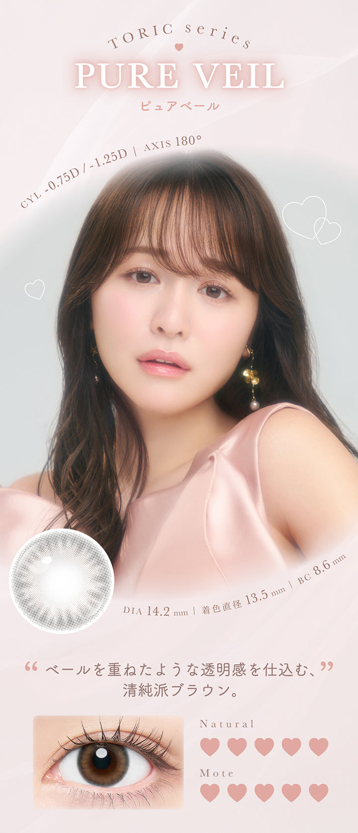 Toric Series,Pure Veil,ピュアベール,CYL -0.75D / -1.25D | AXIS 180°,DIA 14.2mm | 着色直径 13.5mm | BC 8.6mm,“ベールを重ねたような透明感を仕込む、”,清純派ブラウン。,Natural,Mote | チューズミートーリック chu's me TORIC 1day カラコン カラーコンタクト

