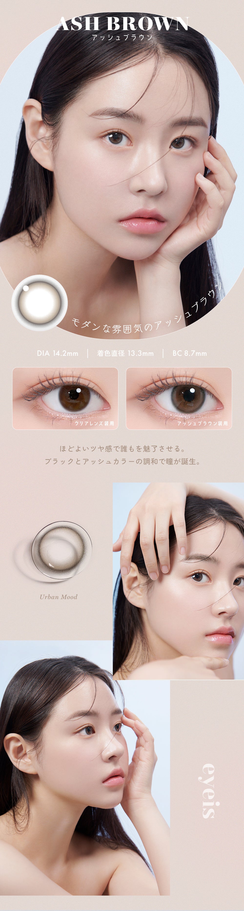 ASH BROWN,アッシュブラウン,モダンな雰囲気のアッシュブラウン,DIA 14.2mm | 着色直径 13.3mm | BC8.7mm,ほどよいツヤ感で誰もを魅了させる。ブラックとアッシュカラーの調和で瞳が誕生。,Urban Mood eyeis | ユリアアイドル アイズ URIA-iDOL eyeis 1day カラコン カラーコンタクト
