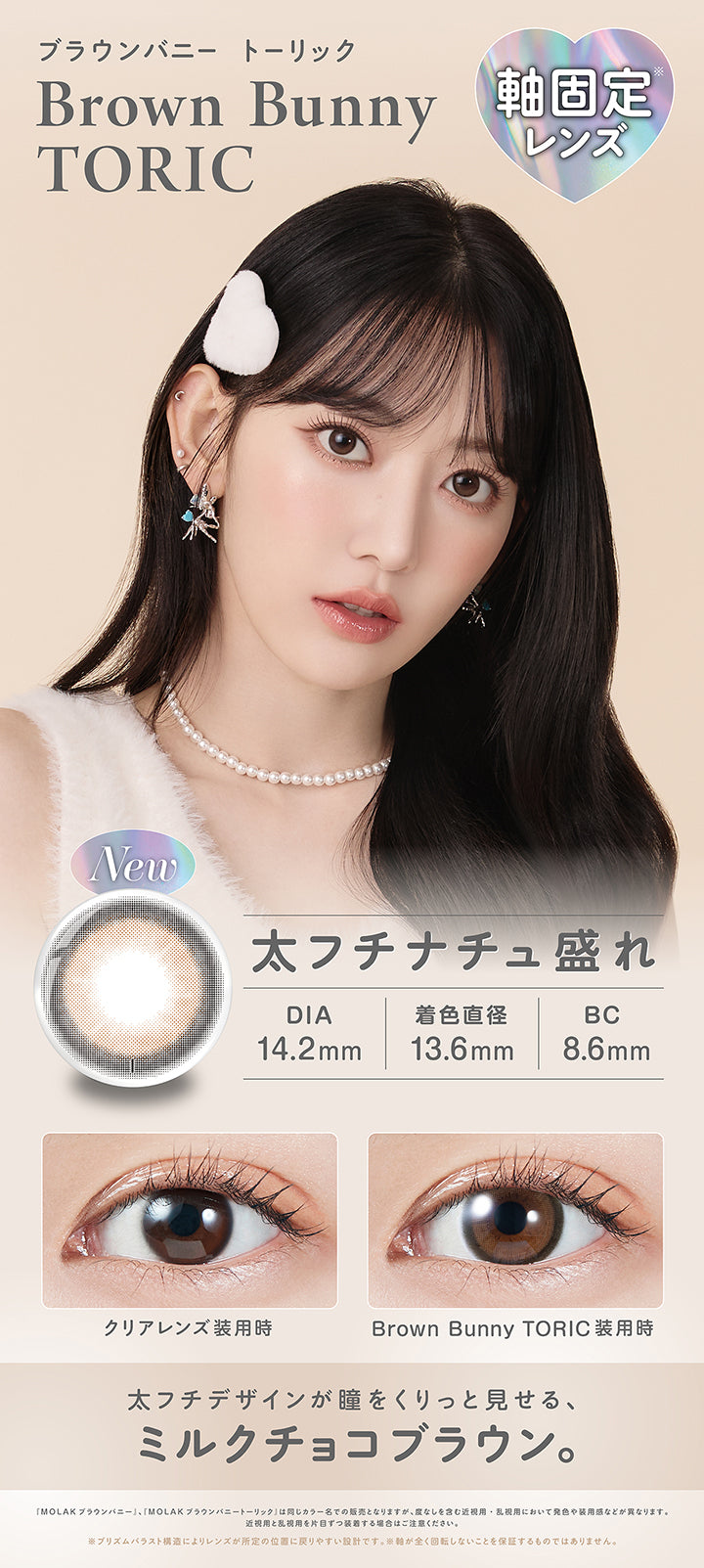 ブラウンバニートーリック(Brown Bunnuy Toric),軸固定レンズ,太フチナチュ盛れ,DIA14.2mm,着色直径13.6mm,BC8.6mm,装用比較,太フチデザインが瞳をくりっと見せる、ミルクチョコブラウン。,「Molak ブラウンバニー」、「Molak ブラウンバニートーリック」は同じカラー名での販売となりますが、度なしを含む近視用·乱視用において発色や装用感などが異なります。近視用と乱視用を片目ずつ装者する場合はご注意ください。※プリズムパラスト構造によリレンズが所定の位置に戻リやすい設計です。※軸が全く回転しないことを保証するものではありません。 | モラクトーリック Molak toric 1day 乱視用カラコン カラーコンタクト
