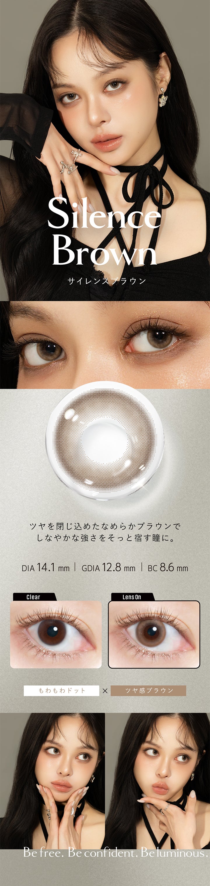 サイレンスブラウン(Silence Brown) DIA14.1mm 着色直径12.8mm BC8.6mm,ツヤを閉じ込めたなめらかブラウンでしなやかな強さをそっと宿す瞳に。,もわもわドット×ツヤ感ブラウン,サイレンスブラウン(Silence Brown)のレンズ画像、装用画像,Be free. Be confident. Beluminous. | クルーム Cruum 1day カラコン カラーコンタクト

