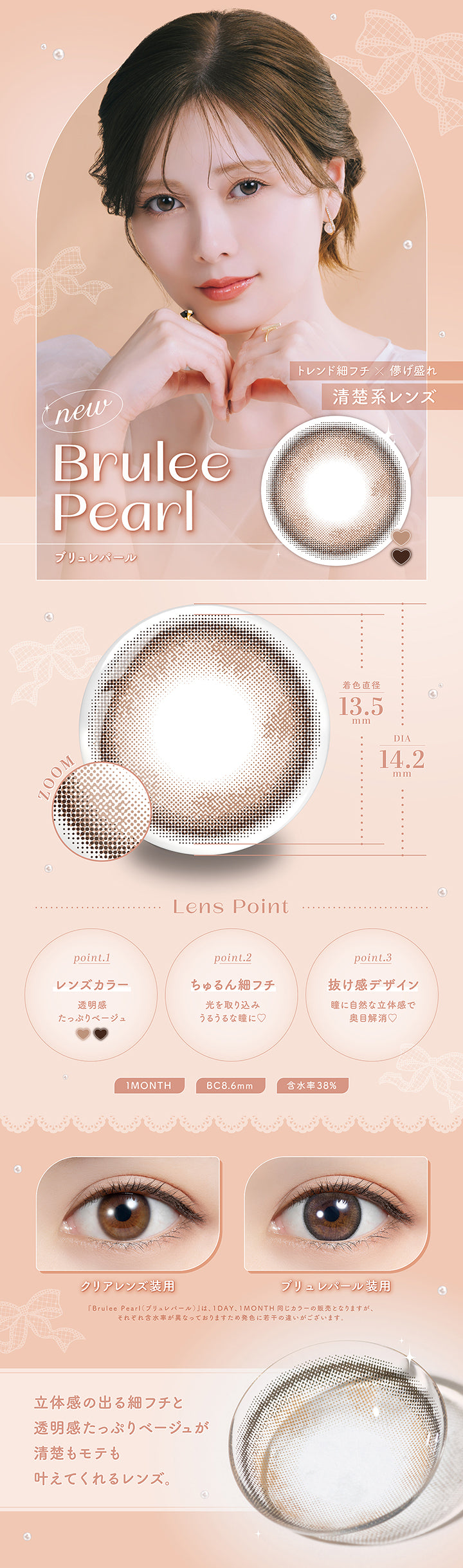 new, Brulee Pearl ブリュレパール, Lens Point, トレンド細フチ × 儚げ盛れ, 清楚系レンズ, 着色直径 13.5mm, DIA 14.2mm, point.1 レンズカラー, 透明感たっぷりベージュ, point.2 ちゅるん細フチ, 光を取り込みうるうるな瞳に♡, point.3 抜け感デザイン, 瞳に自然な立体感で奥目解消♡, 1MONTH, BC8.6mm, 含水率 38%, クリアレンズ装用, ブリュレパール装用, 「Brulee Pearl (ブリュレパール)」は、1month, 1MONTH 同じカラーの販売となりますが、 それぞれ含水率が異なっておりますため発色に若干の違いがございます。, 立体感の出る細フチと透明感たっぷりベージュが清楚もモテも叶えてくれるレンズ。| フェリアモ Feliamo  1month カラコン カラーコンタクト
