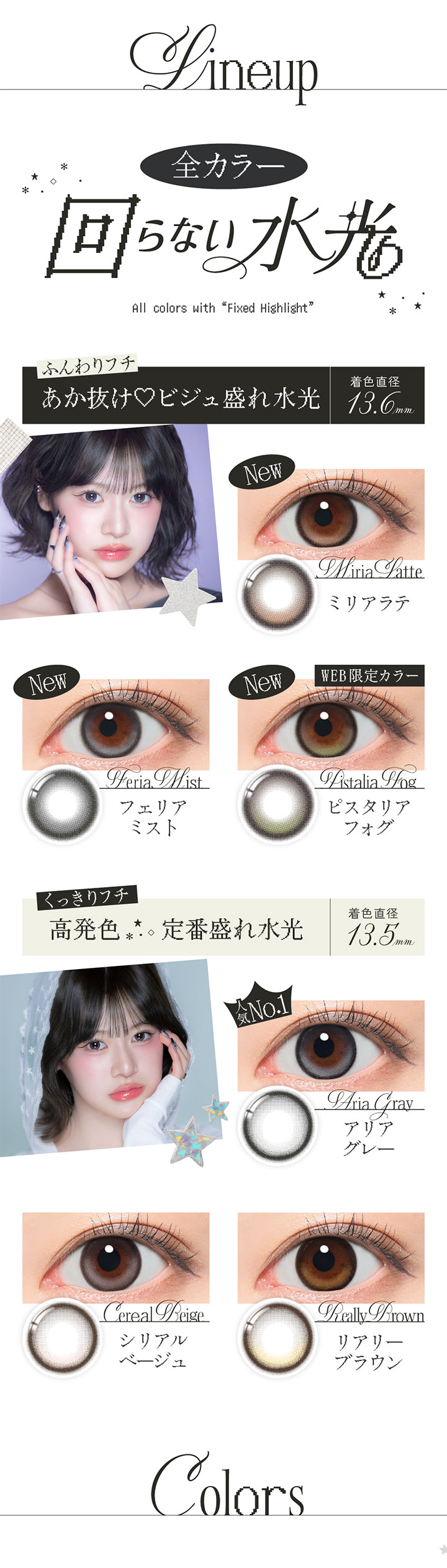 ラインナップ(Line up),全カラー回らない水光,All colors with Fixed Highlight,ふんわりフチ あか抜け♡ビジュ盛れ水光 着色直径13.6mm：ミリアラテ(Miria Latte) フェリアミスト(Feria Mist) ピスタリアフォグ(Pistaria Fog),くっきりフチ 定番盛れ水光 着色直径13.5mm：アリアグレー(Aria Gray) シリアルベージュ(Cereal Beige) リアリーブラウン(Really Brown) | リアリアワンデー Riaria 1Day カラコン カラーコンタクト
