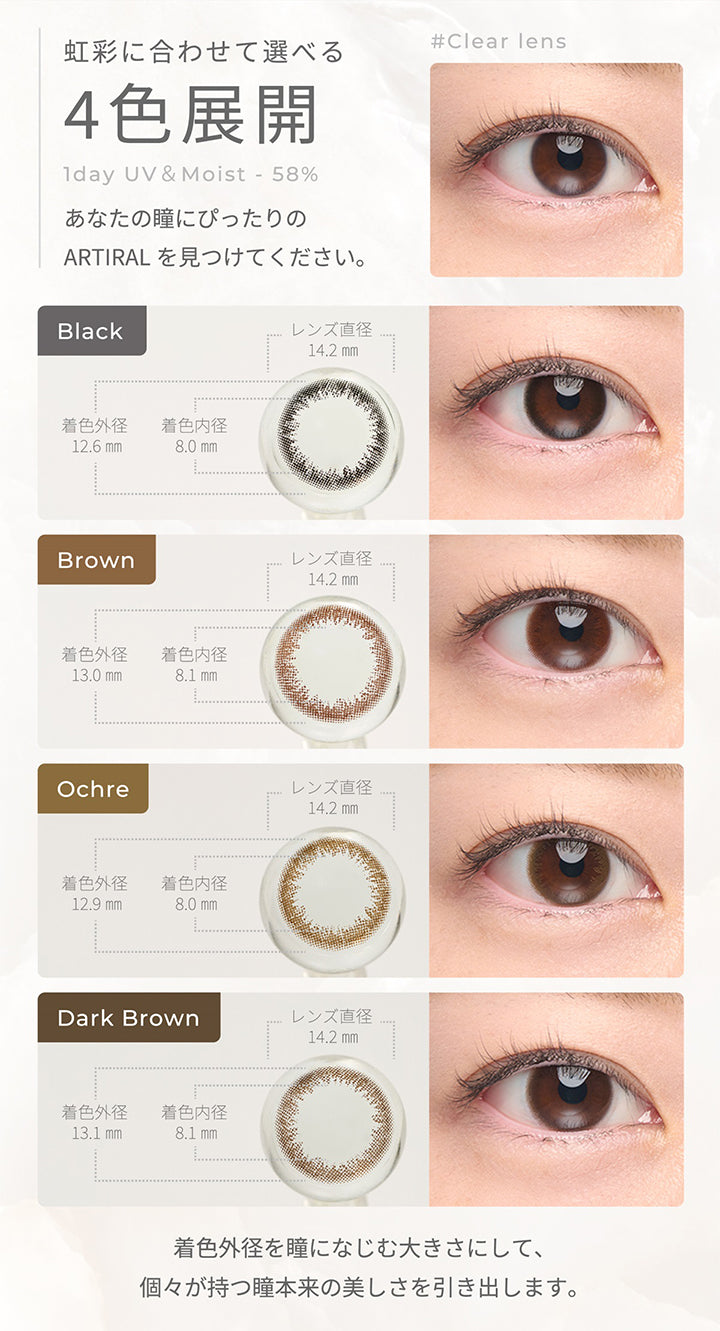 虹彩に合わせて選べる4色展開,1day UV&Moist 58%,あなたの瞳にぴったりのARTIRALを見つけてください。,Black レンズ直径14.2㎜ 着色内径8.0mm 着色外径12.6mm,Brown レンズ直径14.2㎜ 着色内径8.1mm 着色外径13.0mm,Orcheレンズ直径14.2㎜ 着色内径8.0mm 着色外径12.9mm,Dark Brown レンズ直径14.2㎜ 着色内径8.1mm 着色外径13.1mm| アーティラルワンデー58%UVM Artiral 1day 58%UVM 1day カラコン カラーコンタクト
